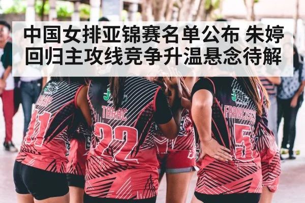 中国女排亚锦赛名单公布 朱婷回归主攻线竞争升温悬念待解