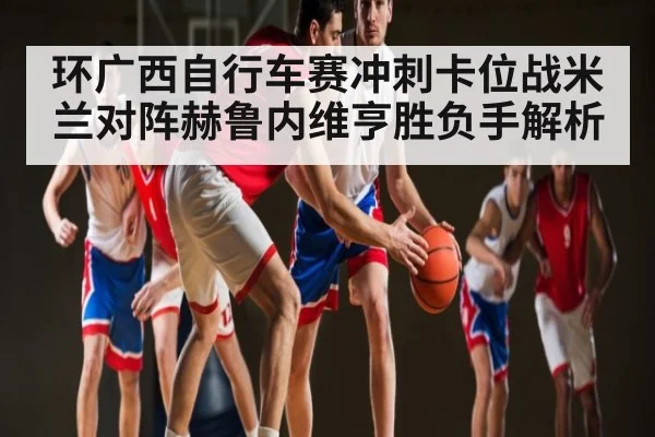 环广西自行车赛冲刺卡位战米兰对阵赫鲁内维亨胜负手解析