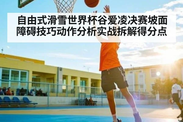 自由式滑雪世界杯谷爱凌决赛坡面障碍技巧动作分析实战拆解得分点
