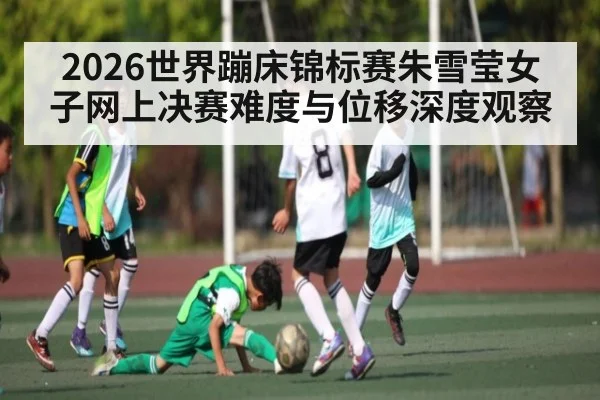 2026世界蹦床锦标赛朱雪莹女子网上决赛难度与位移深度观察