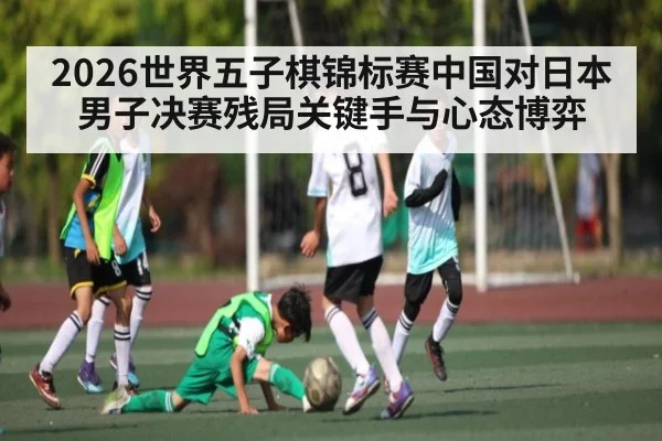 2026世界五子棋锦标赛中国对日本男子决赛残局关键手与心态博弈