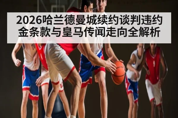 2026哈兰德曼城续约谈判违约金条款与皇马传闻走向全解析