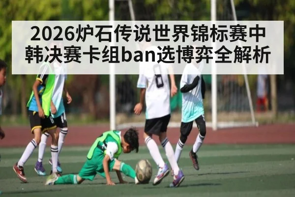 2026炉石传说世界锦标赛中韩决赛卡组ban选博弈全解析